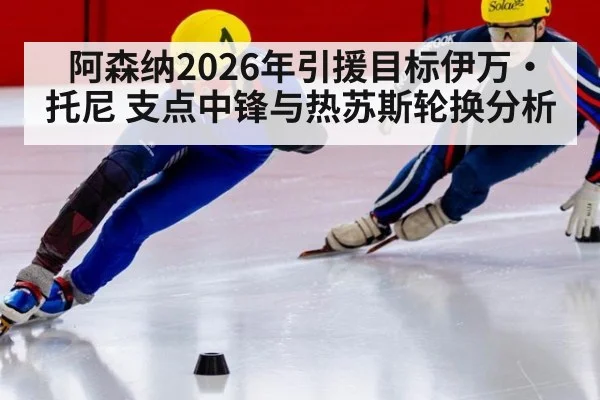 阿森纳2026年引援目标伊万·托尼 支点中锋与热苏斯轮换分析