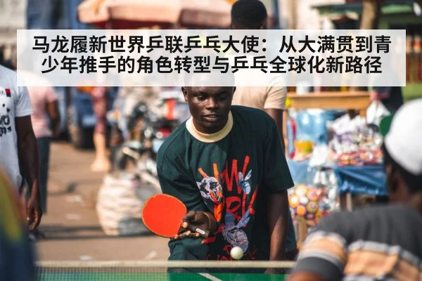 马龙履新世界乒联乒乓大使：从大满贯到青少年推手的角色转型与乒乓全球化新路径