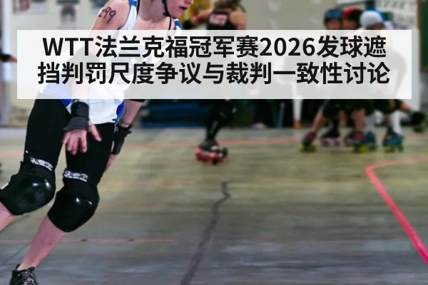 WTT法兰克福冠军赛2026发球遮挡判罚尺度争议与裁判一致性讨论
